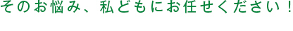 そのお悩み、私どもにお任せください